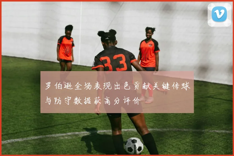 罗伯逊全场表现出色贡献关键传球与防守数据获高分评价