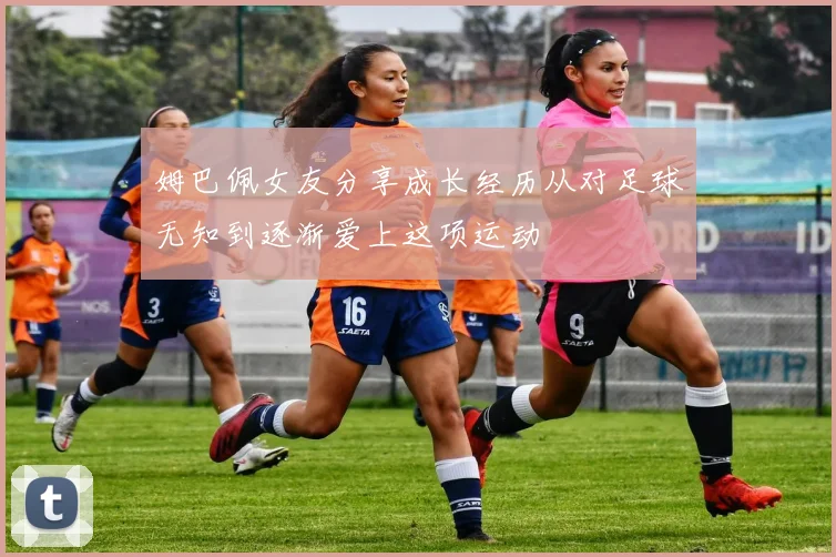 姆巴佩女友分享成长经历从对足球无知到逐渐爱上这项运动