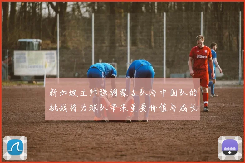 新加坡主帅强调蒙古队与中国队的挑战将为球队带来重要价值与成长机会