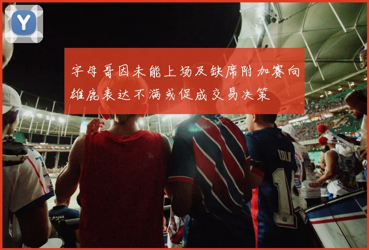 字母哥因未能上场及缺席附加赛向雄鹿表达不满或促成交易决策