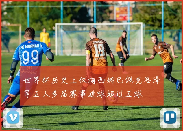 世界杯历史上仅梅西姆巴佩克洛泽等五人多届赛事进球超过五球