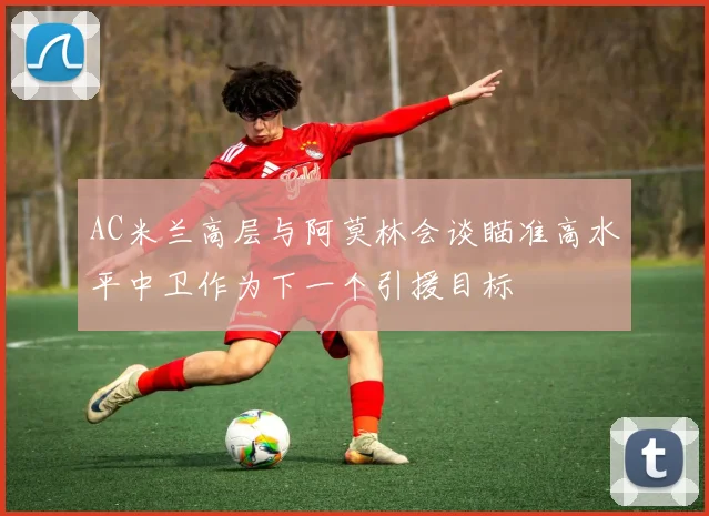 AC米兰高层与阿莫林会谈瞄准高水平中卫作为下一个引援目标
