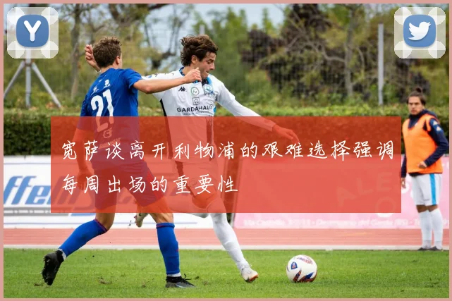 宽萨谈离开利物浦的艰难选择强调每周出场的重要性