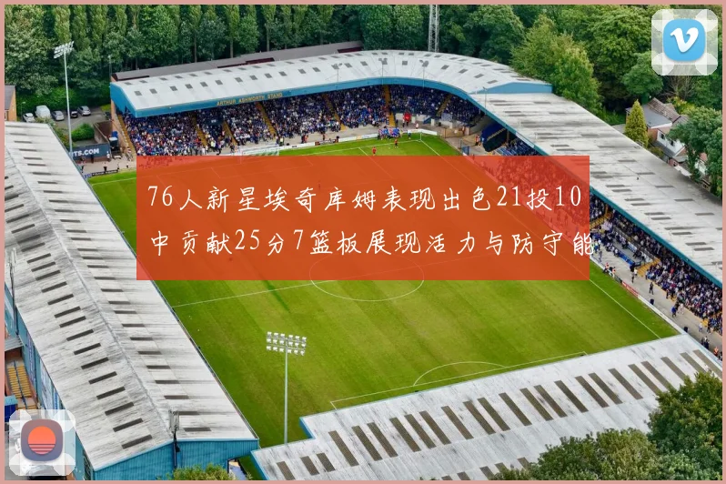 76人新星埃奇库姆表现出色21投10中贡献25分7篮板展现活力与防守能力