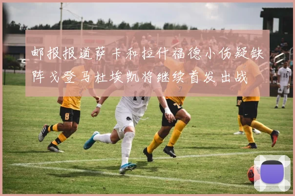 邮报报道萨卡和拉什福德小伤疑缺阵戈登马杜埃凯将继续首发出战