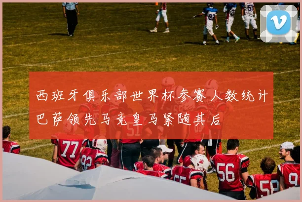 西班牙俱乐部世界杯参赛人数统计巴萨领先马竞皇马紧随其后