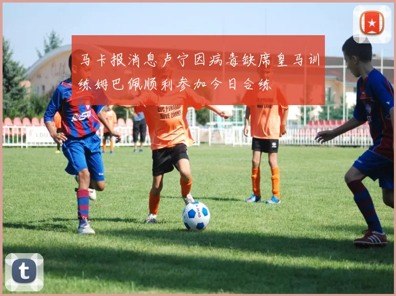 马卡报消息卢宁因病毒缺席皇马训练姆巴佩顺利参加今日合练