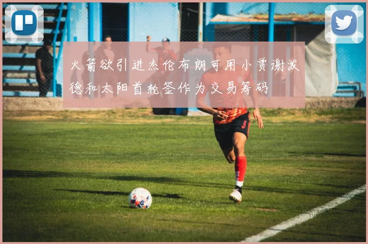 火箭欲引进杰伦布朗可用小贾谢泼德和太阳首轮签作为交易筹码