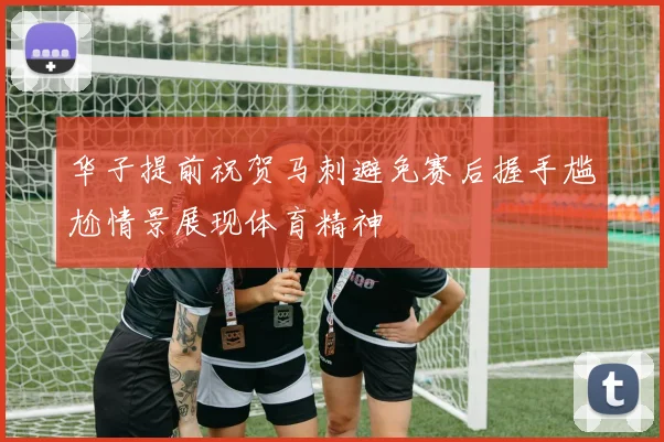 华子提前祝贺马刺避免赛后握手尴尬情景展现体育精神