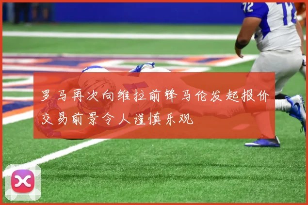 罗马再次向维拉前锋马伦发起报价交易前景令人谨慎乐观