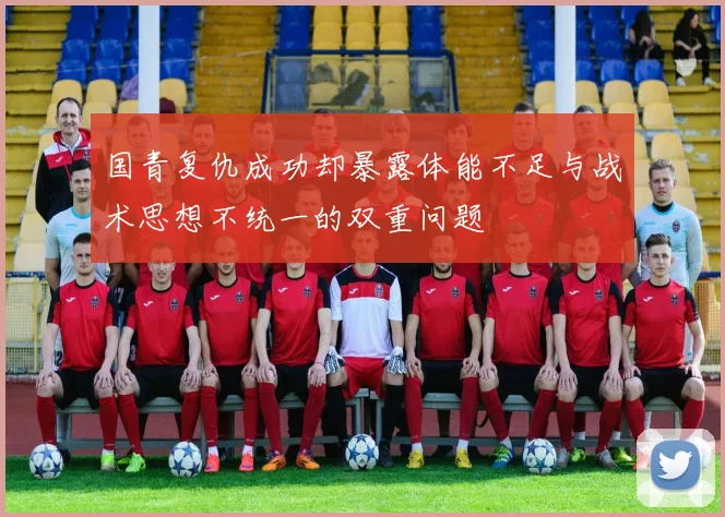 国青复仇成功却暴露体能不足与战术思想不统一的双重问题