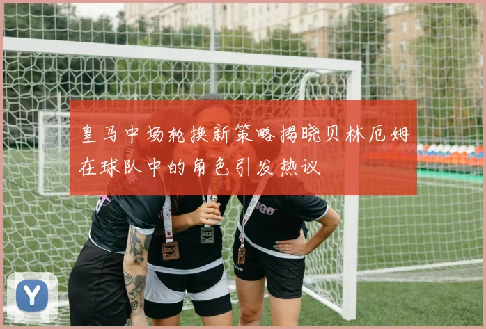 皇马中场轮换新策略揭晓贝林厄姆在球队中的角色引发热议